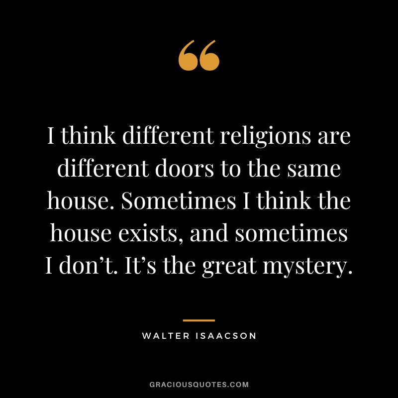 I think different religions are different doors to the same house. Sometimes I think the house exists, and sometimes I don’t. It’s the great mystery.