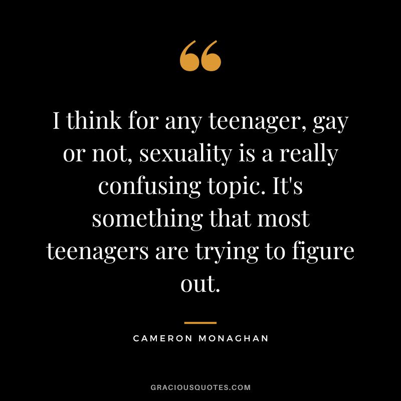 I think for any teenager, gay or not, sexuality is a really confusing topic. It's something that most teenagers are trying to figure out.