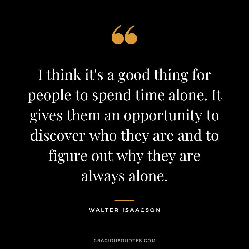 I think it's a good thing for people to spend time alone. It gives them an opportunity to discover who they are and to figure out why they are always alone.