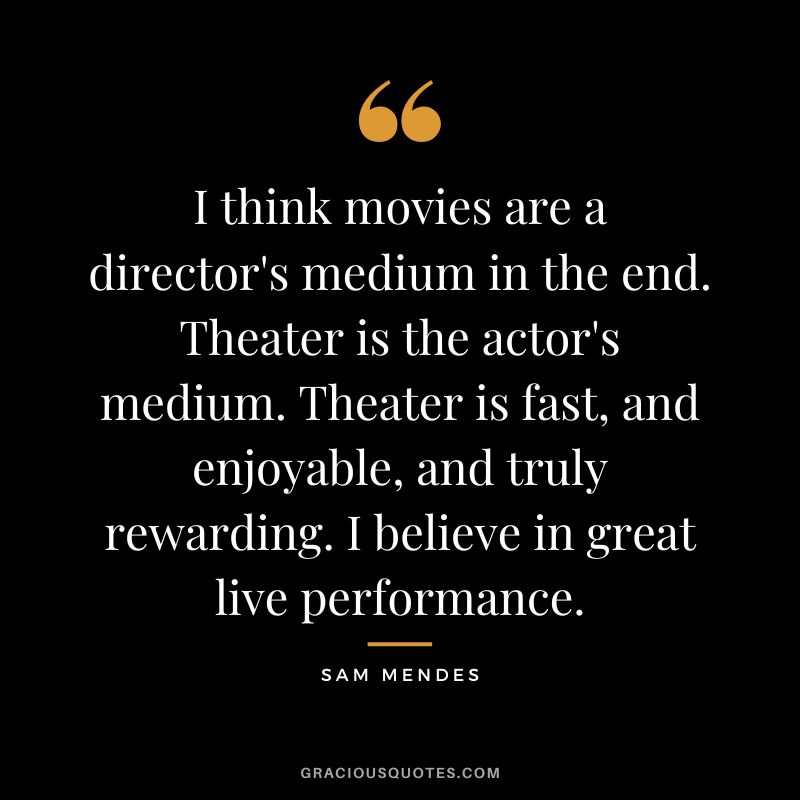 I think movies are a director's medium in the end. Theater is the actor's medium. Theater is fast, and enjoyable, and truly rewarding. I believe in great live performance.