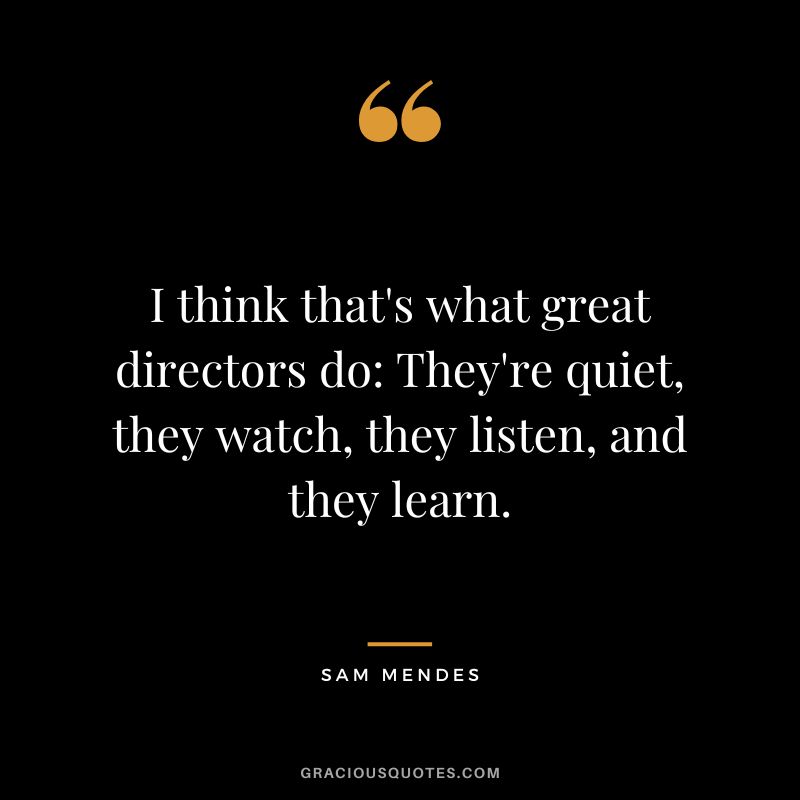 I think that's what great directors do They're quiet, they watch, they listen, and they learn.