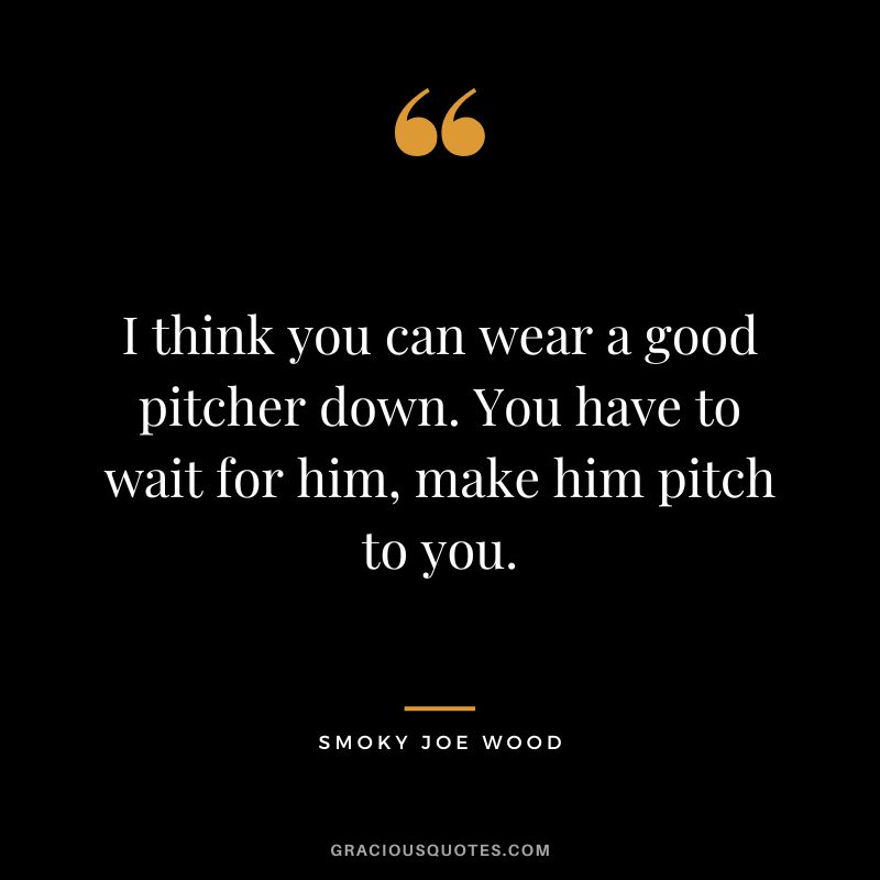 I think you can wear a good pitcher down. You have to wait for him, make him pitch to you.