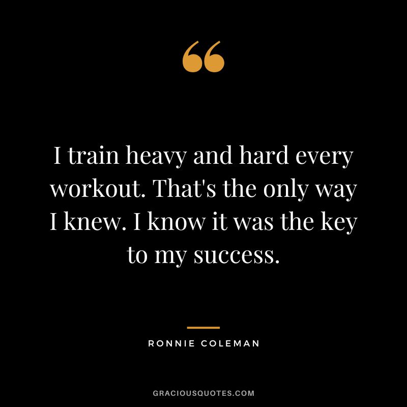 I train heavy and hard every workout. That's the only way I knew. I know it was the key to my success.