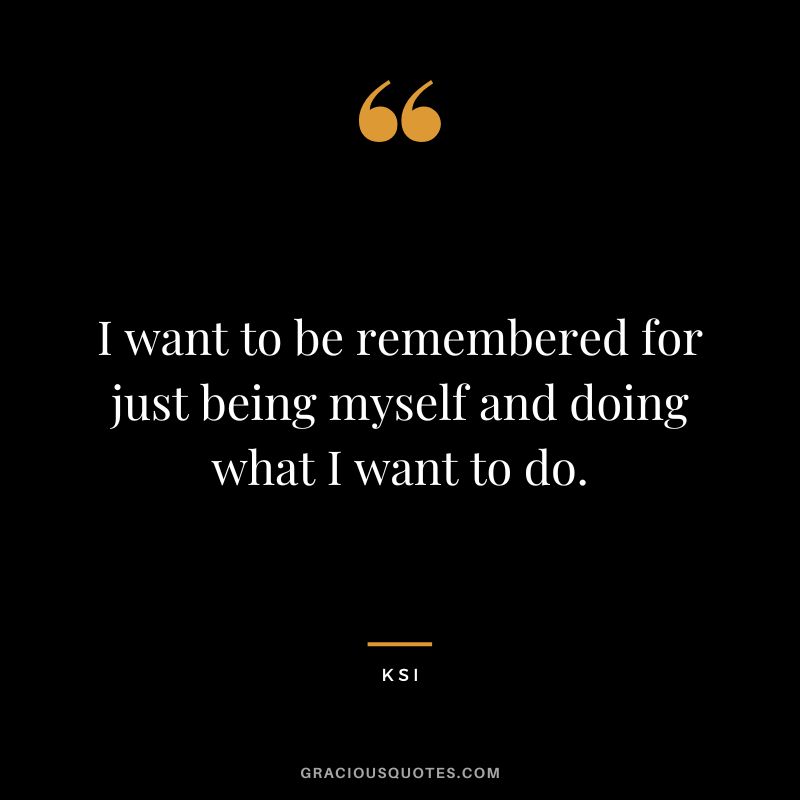 I want to be remembered for just being myself and doing what I want to do.