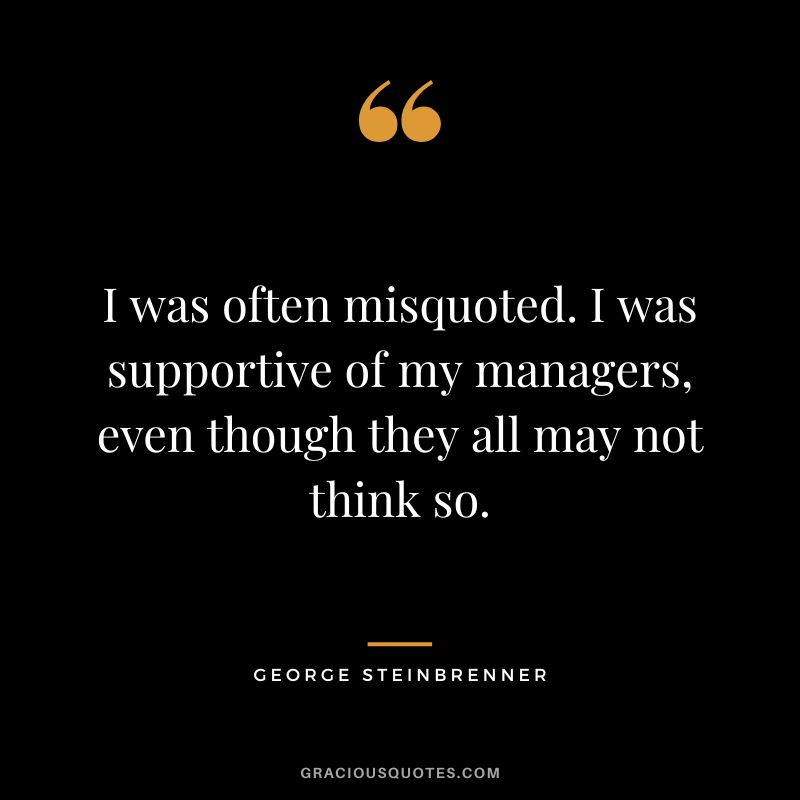 I was often misquoted. I was supportive of my managers, even though they all may not think so.