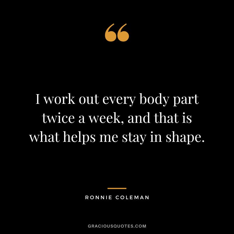 I work out every body part twice a week, and that is what helps me stay in shape.