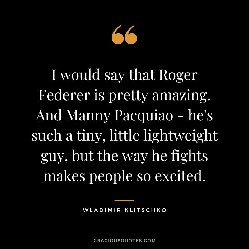 I would say that Roger Federer is pretty amazing. And Manny Pacquiao - he's such a tiny, little lightweight guy, but the way he fights makes people so excited.
