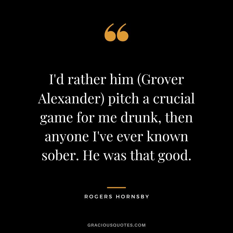 I'd rather him (Grover Alexander) pitch a crucial game for me drunk, then anyone I've ever known sober. He was that good.