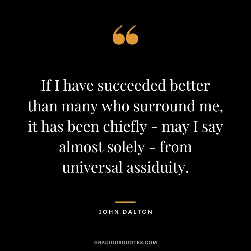 If I have succeeded better than many who surround me, it has been chiefly - may I say almost solely - from universal assiduity.