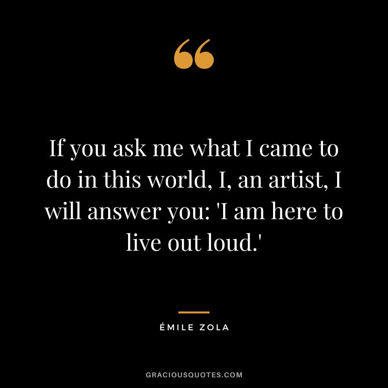 If you ask me what I came to do in this world, I, an artist, I will answer you 'I am here to live out loud.'
