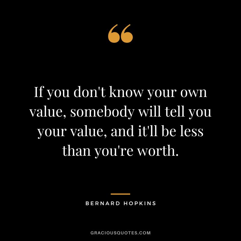 If you don't know your own value, somebody will tell you your value, and it'll be less than you're worth.