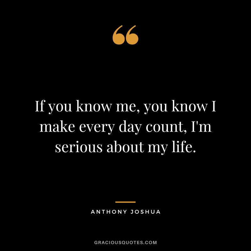 If you know me, you know I make every day count, I'm serious about my life.