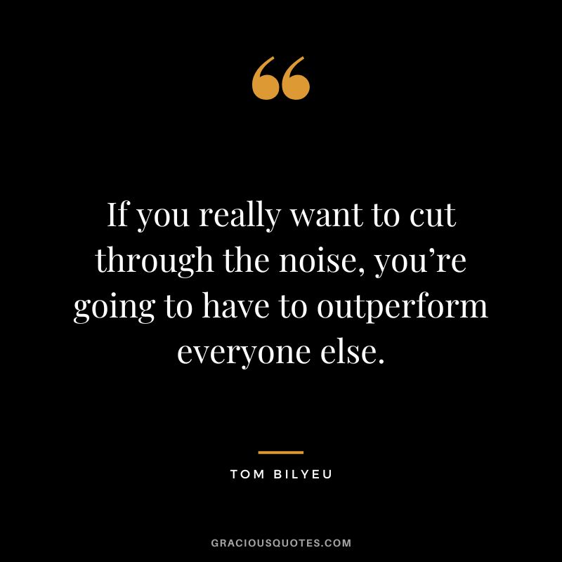 If you really want to cut through the noise, you’re going to have to outperform everyone else.