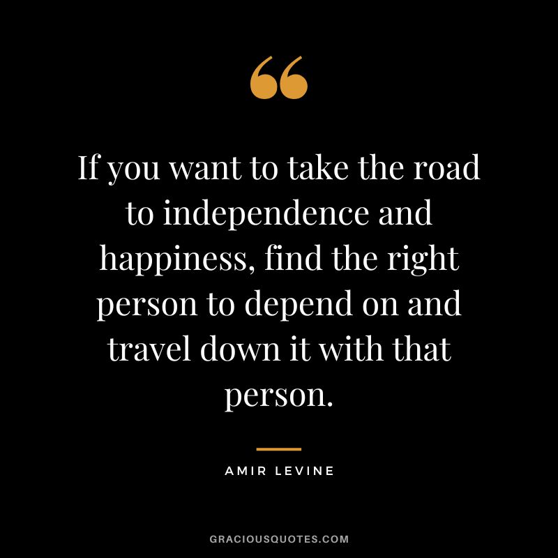 If you want to take the road to independence and happiness, find the right person to depend on and travel down it with that person.