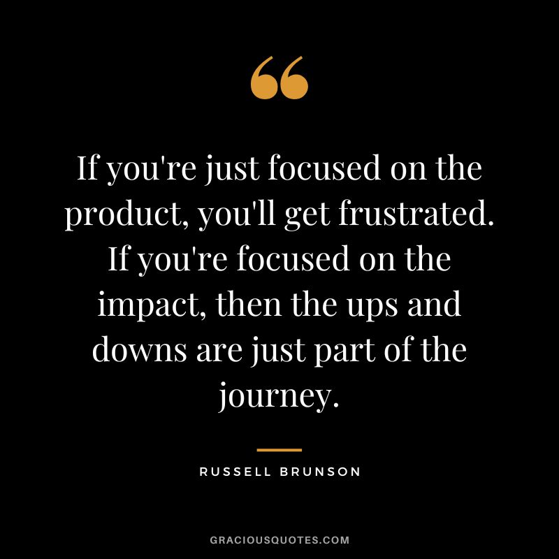 If you're just focused on the product, you'll get frustrated. If you're focused on the impact, then the ups and downs are just part of the journey.