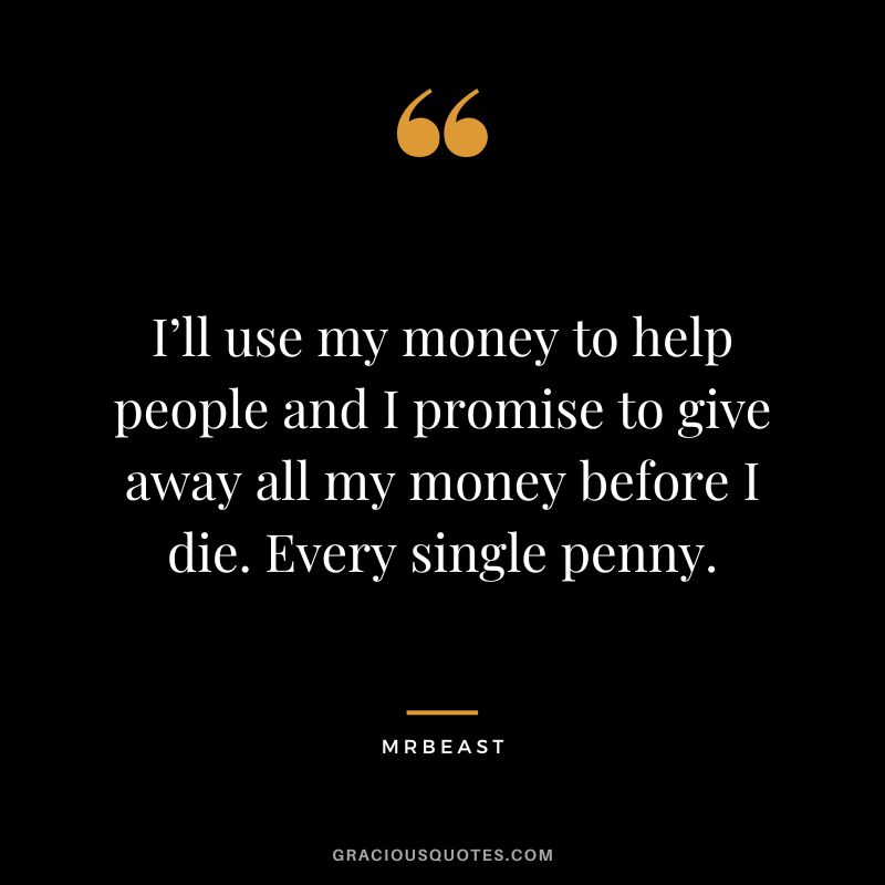 I’ll use my money to help people and I promise to give away all my money before I die. Every single penny.
