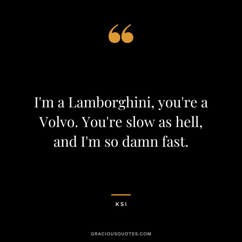 I'm a Lamborghini, you're a Volvo. You're slow as hell, and I'm so damn fast.