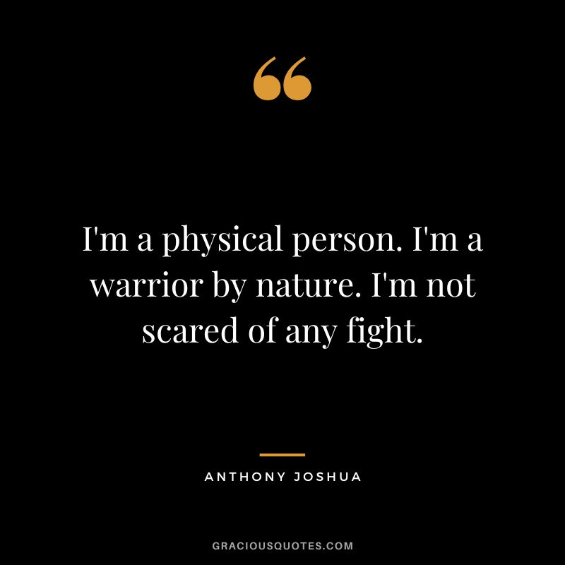 I'm a physical person. I'm a warrior by nature. I'm not scared of any fight.