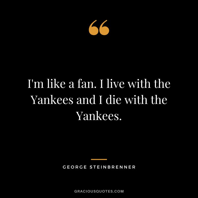I'm like a fan. I live with the Yankees and I die with the Yankees.