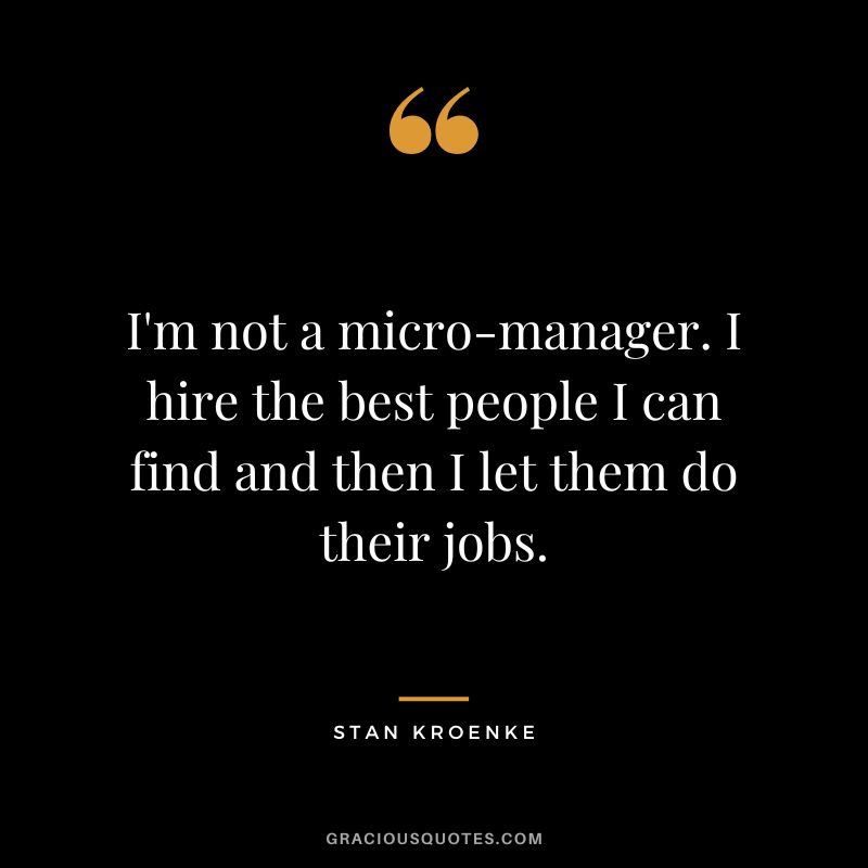 I'm not a micro-manager. I hire the best people I can find and then I let them do their jobs.