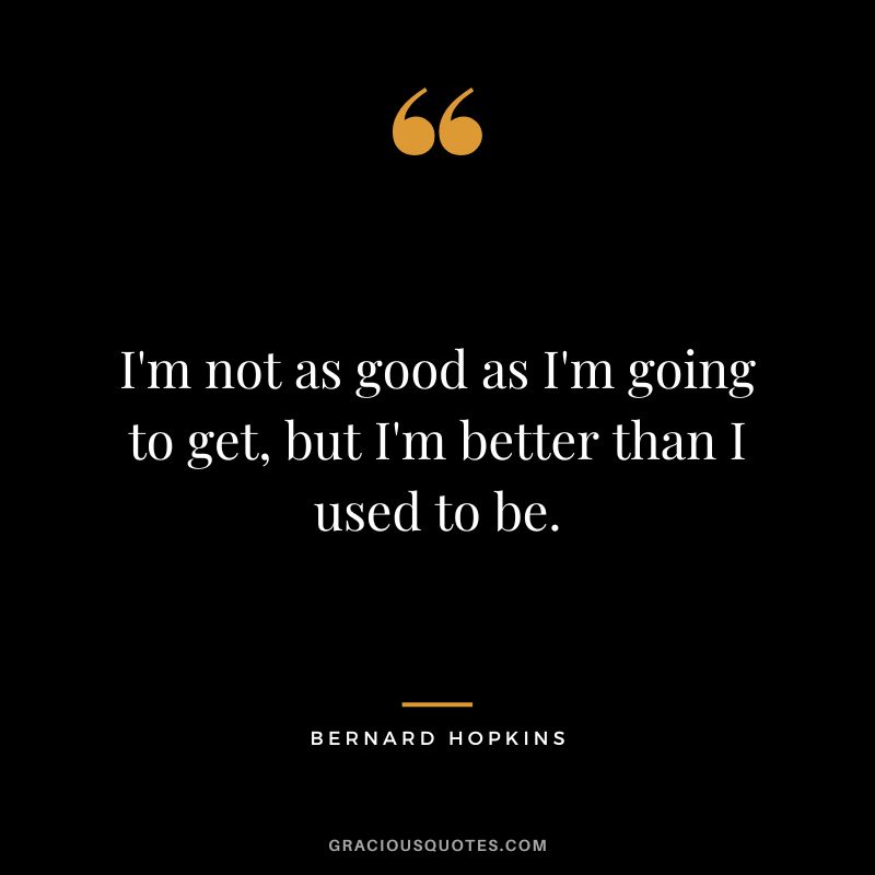 I'm not as good as I'm going to get, but I'm better than I used to be.