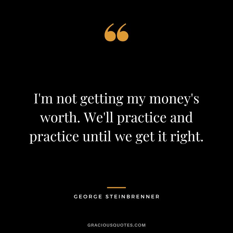 I'm not getting my money's worth. We'll practice and practice until we get it right.