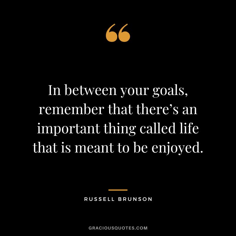 In between your goals, remember that there’s an important thing called life that is meant to be enjoyed.