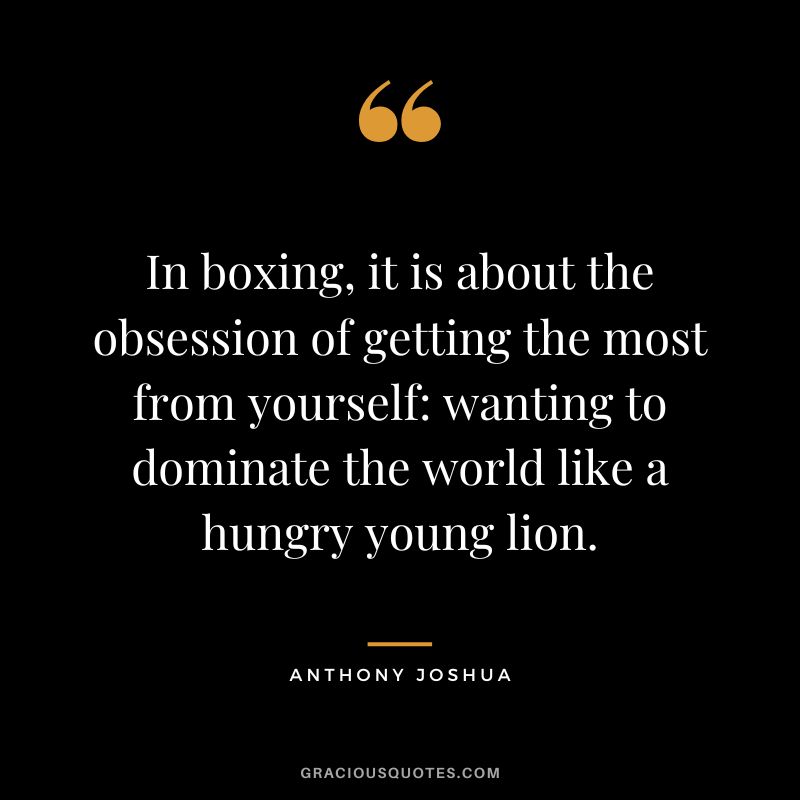 In boxing, it is about the obsession of getting the most from yourself wanting to dominate the world like a hungry young lion.