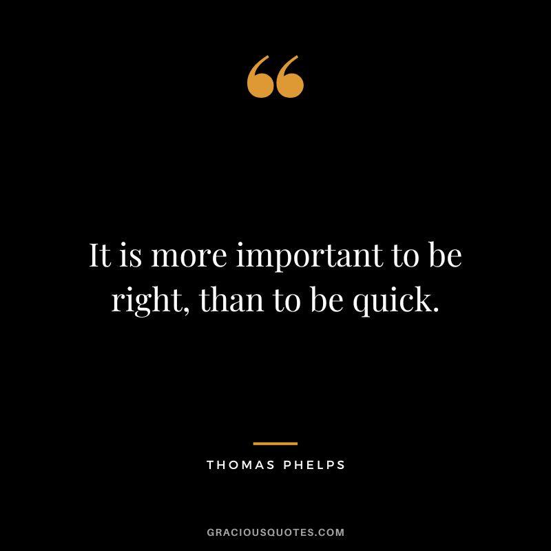 It is more important to be right, than to be quick.