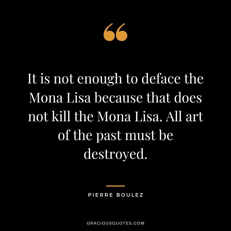 It is not enough to deface the Mona Lisa because that does not kill the Mona Lisa. All art of the past must be destroyed. - Pierre Boulez