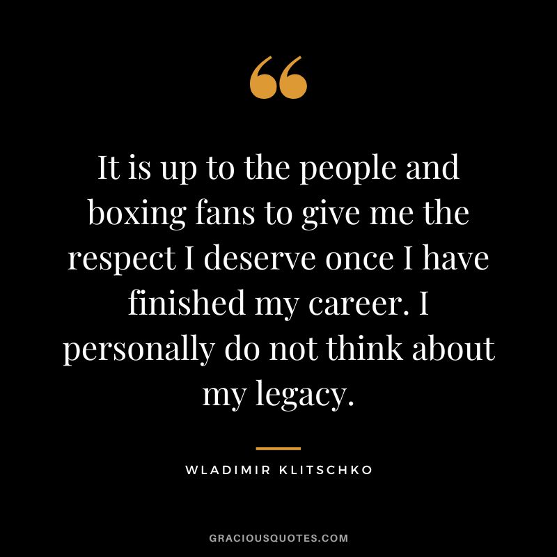 It is up to the people and boxing fans to give me the respect I deserve once I have finished my career. I personally do not think about my legacy.