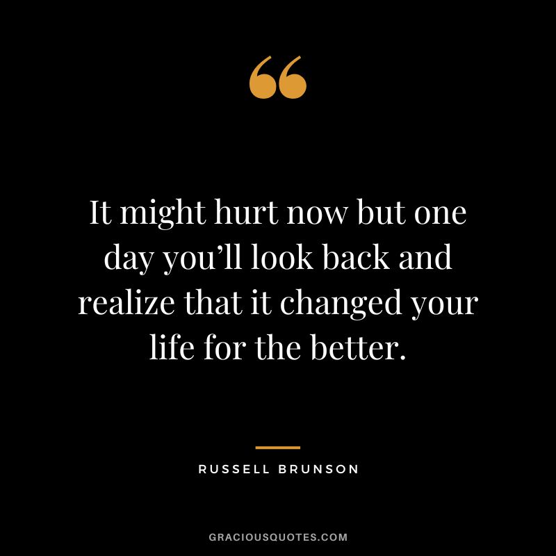 It might hurt now but one day you’ll look back and realize that it changed your life for the better.