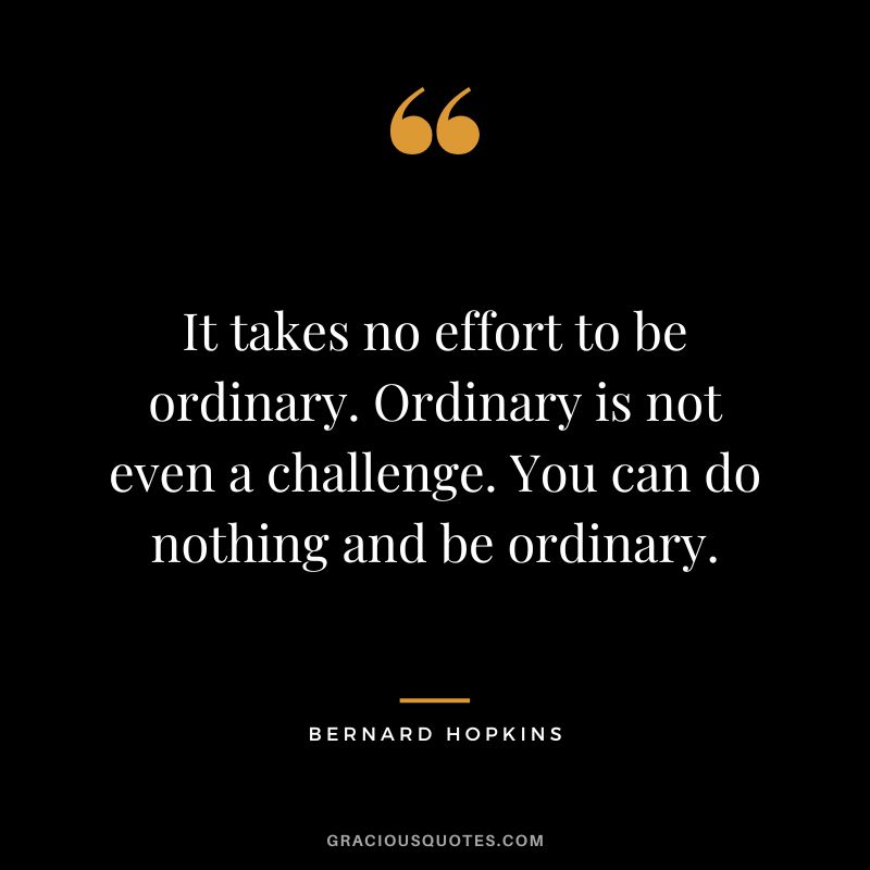 It takes no effort to be ordinary. Ordinary is not even a challenge. You can do nothing and be ordinary.