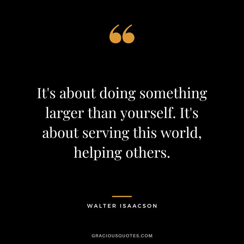 It's about doing something larger than yourself. It's about serving this world, helping others.