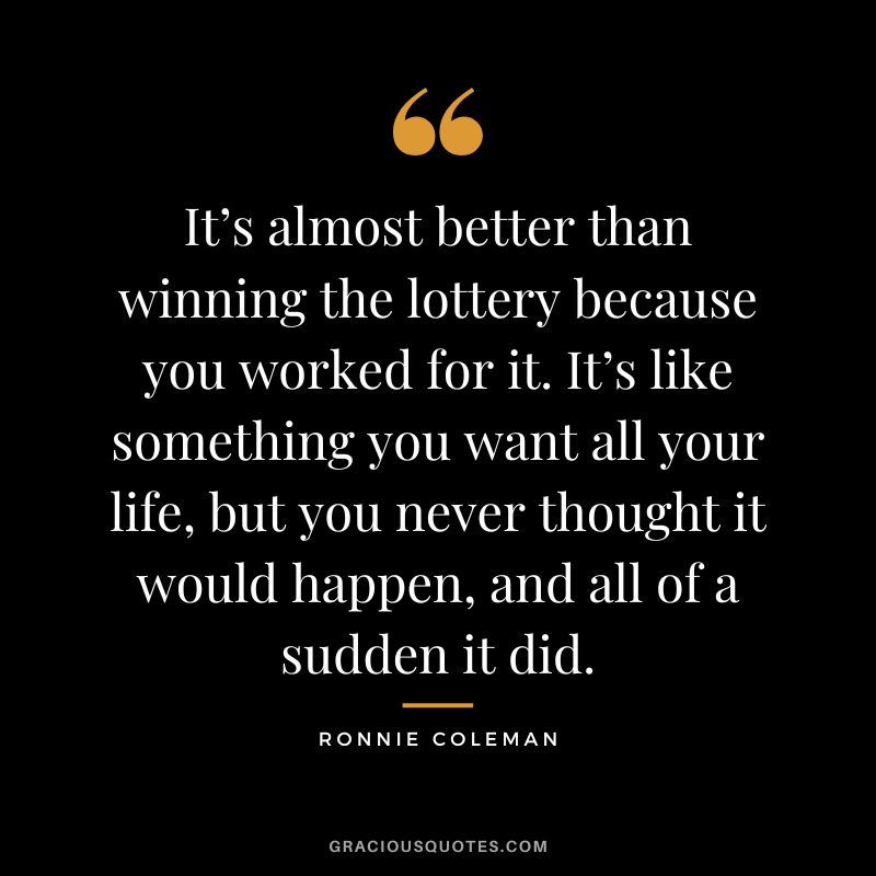 It’s almost better than winning the lottery because you worked for it. It’s like something you want all your life, but you never thought it would happen, and all of a sudden it did.