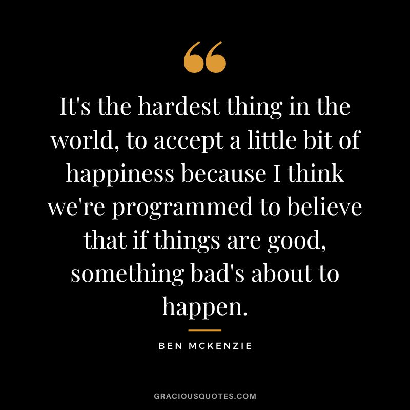 It's the hardest thing in the world, to accept a little bit of happiness because I think we're programmed to believe that if things are good, something bad's about to happen.