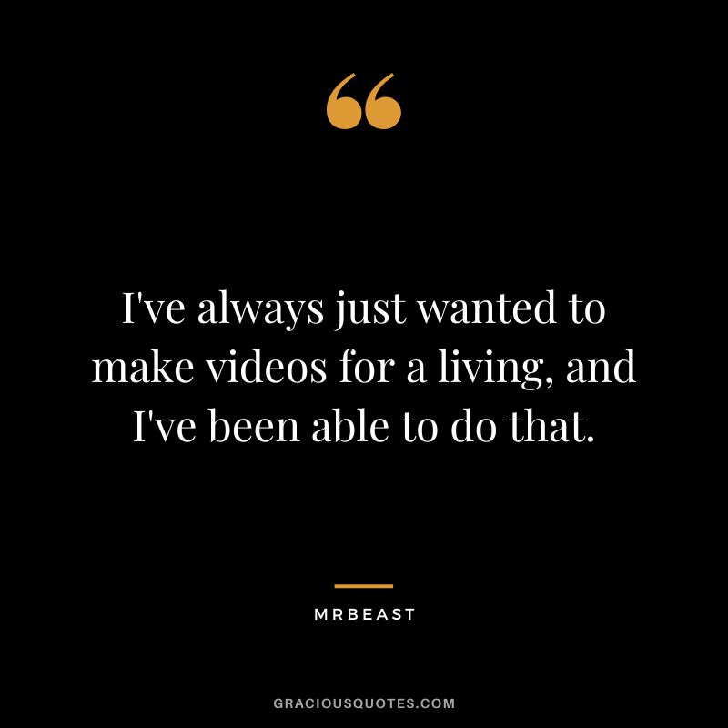 I've always just wanted to make videos for a living, and I've been able to do that.