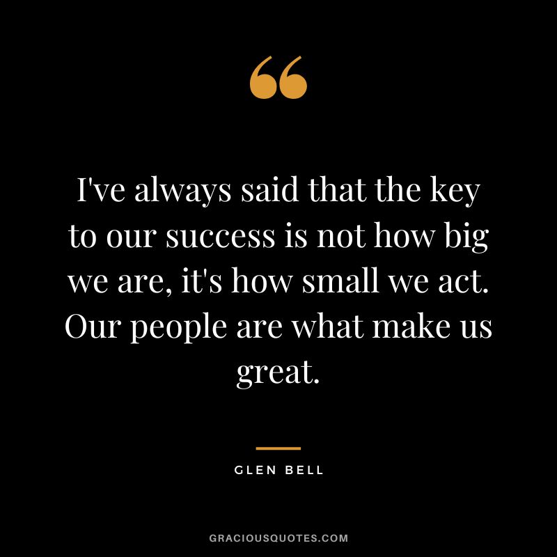 I've always said that the key to our success is not how big we are, it's how small we act. Our people are what make us great.
