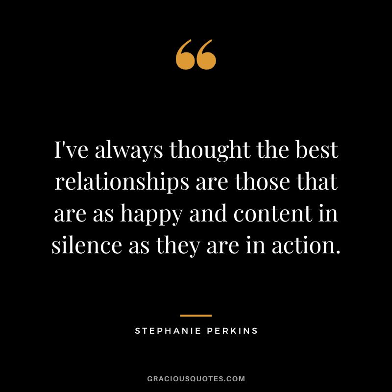 I've always thought the best relationships are those that are as happy and content in silence as they are in action.