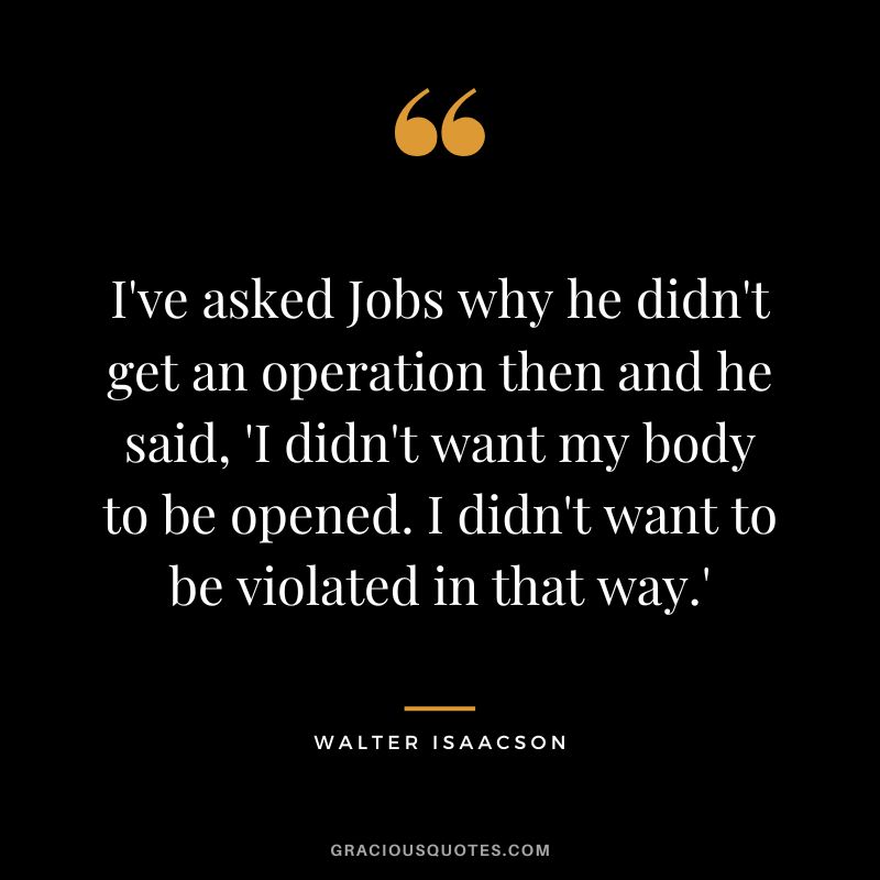 I've asked Jobs why he didn't get an operation then and he said, 'I didn't want my body to be opened. I didn't want to be violated in that way.'