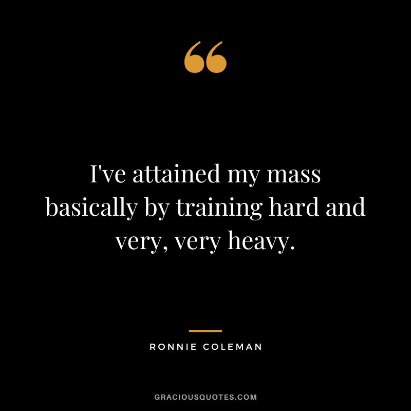 I've attained my mass basically by training hard and very, very heavy.
