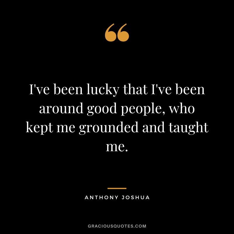 I've been lucky that I've been around good people, who kept me grounded and taught me.