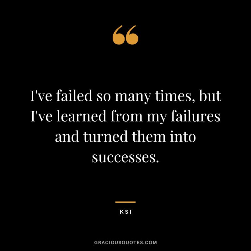 I've failed so many times, but I've learned from my failures and turned them into successes.