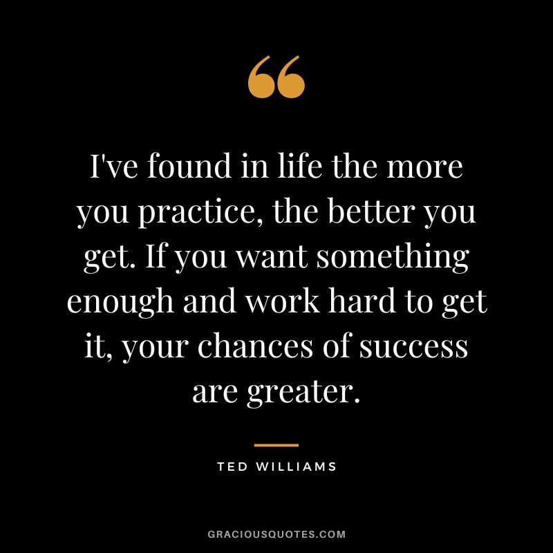 I've found in life the more you practice, the better you get. If you want something enough and work hard to get it, your chances of success are greater.