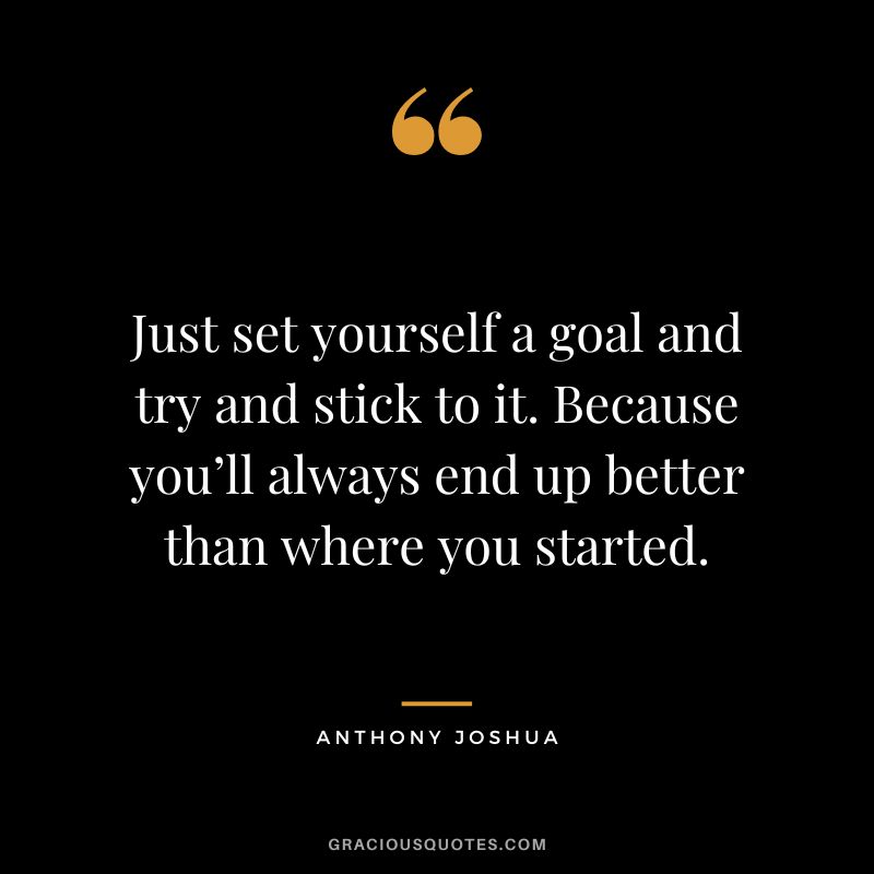 Just set yourself a goal and try and stick to it. Because you’ll always end up better than where you started.