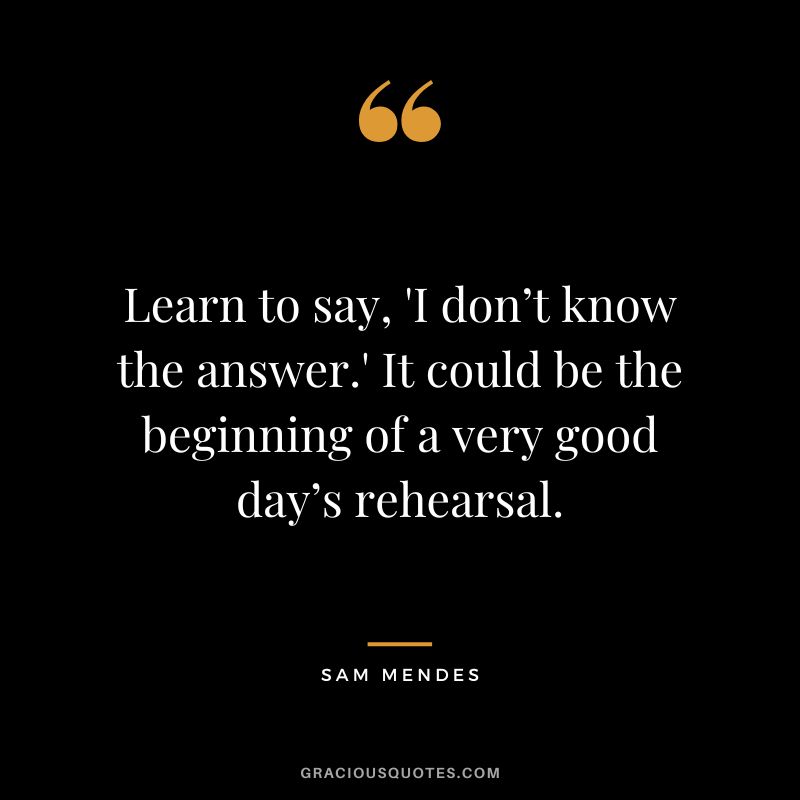 Learn to say, 'I don’t know the answer.' It could be the beginning of a very good day’s rehearsal.