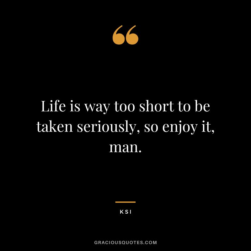 Life is way too short to be taken seriously, so enjoy it, man.
