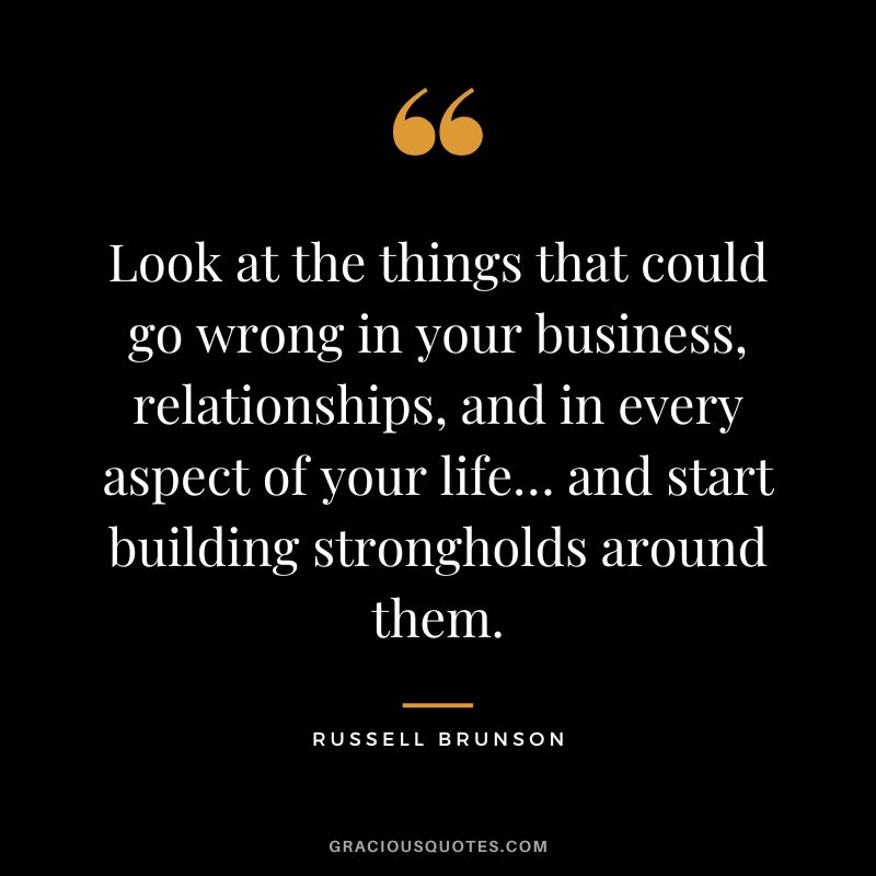 Look at the things that could go wrong in your business, relationships, and in every aspect of your life… and start building strongholds around them.