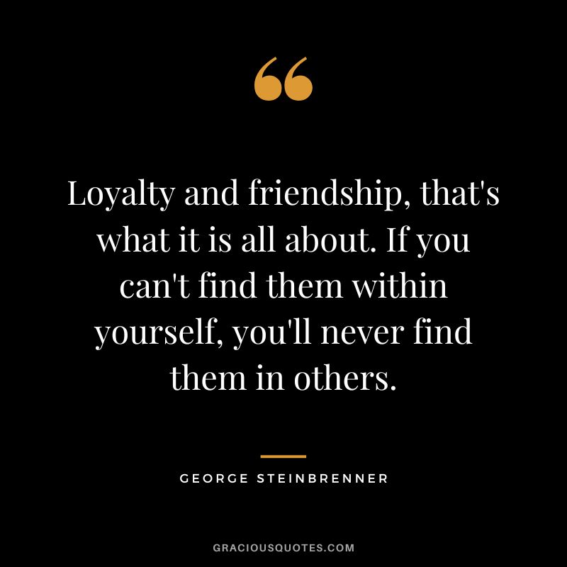 Loyalty and friendship, that's what it is all about. If you can't find them within yourself, you'll never find them in others.