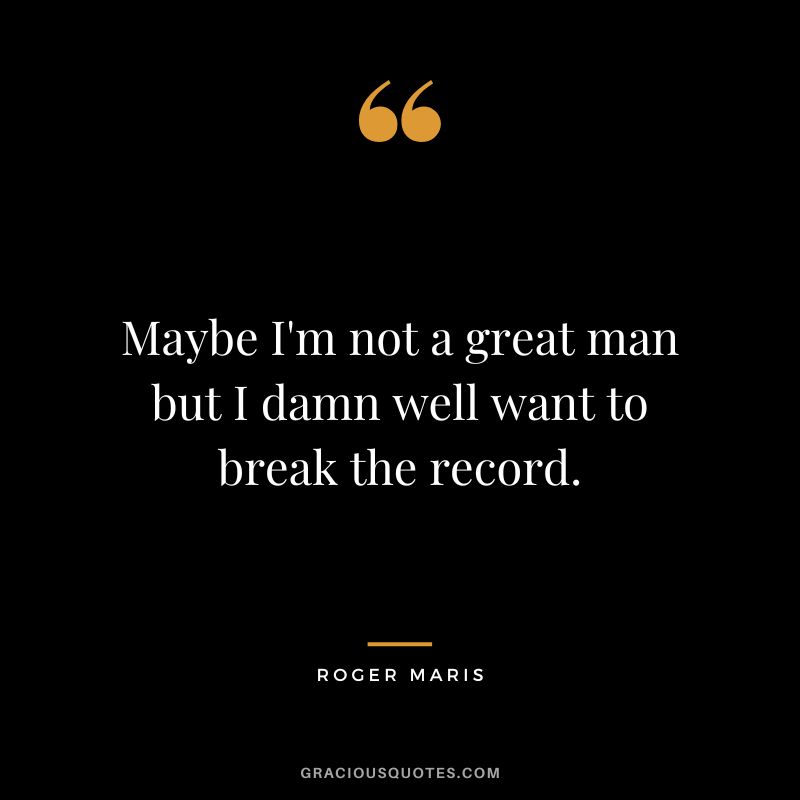 Maybe I'm not a great man but I damn well want to break the record.